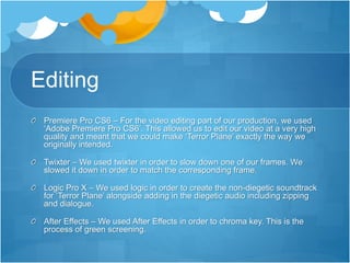 Editing
Premiere Pro CS6 – For the video editing part of our production, we used
‘Adobe Premiere Pro CS6’. This allowed us to edit our video at a very high
quality and meant that we could make ‘Terror Plane’ exactly the way we
originally intended.
Twixter – We used twixter in order to slow down one of our frames. We
slowed it down in order to match the corresponding frame.
Logic Pro X – We used logic in order to create the non-diegetic soundtrack
for ‘Terror Plane’ alongside adding in the diegetic audio including zipping
and dialogue.
After Effects – We used After Effects in order to chroma key. This is the
process of green screening.
 