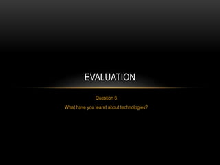 Question 6
What have you learnt about technologies?
EVALUATION
 