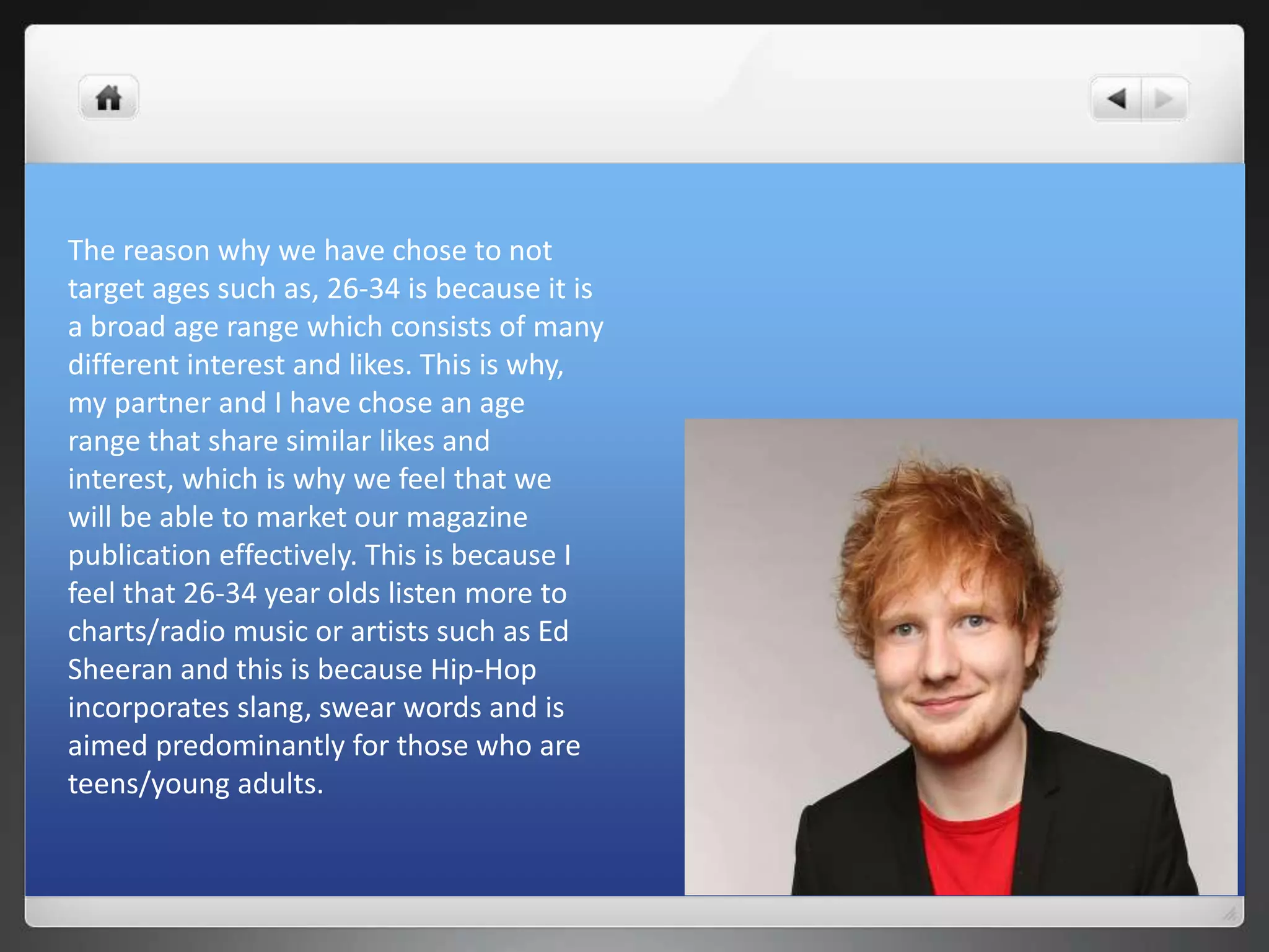 The reason why we have chose to not
target ages such as, 26-34 is because it is
a broad age range which consists of many
different interest and likes. This is why,
my partner and I have chose an age
range that share similar likes and
interest, which is why we feel that we
will be able to market our magazine
publication effectively. This is because I
feel that 26-34 year olds listen more to
charts/radio music or artists such as Ed
Sheeran and this is because Hip-Hop
incorporates slang, swear words and is
aimed predominantly for those who are
teens/young adults.
 