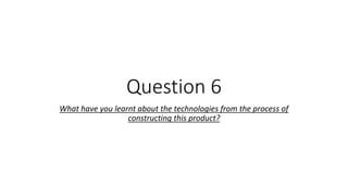Question 6
What have you learnt about the technologies from the process of
constructing this product?
 