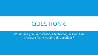 QUESTION 6
What have you learned about technologies from this
process of constructing this product ?
 