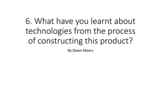 6. What have you learnt about
technologies from the process
of constructing this product?
By Owen Maers
 