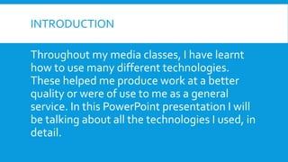 INTRODUCTION
Throughout my media classes, I have learnt
how to use many different technologies.
These helped me produce work at a better
quality or were of use to me as a general
service. In this PowerPoint presentation I will
be talking about all the technologies I used, in
detail.
 