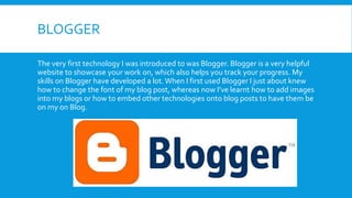 BLOGGER
The very first technology I was introduced to was Blogger. Blogger is a very helpful
website to showcase your work on, which also helps you track your progress. My
skills on Blogger have developed a lot.When I first used Blogger I just about knew
how to change the font of my blog post, whereas now I’ve learnt how to add images
into my blogs or how to embed other technologies onto blog posts to have them be
on my on Blog.
 