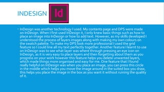 INDESIGN
 InDesign was another technology I used. My contents page and DPS were made
on InDesign.When I first used InDesign it, I only knew basic things such as how to
place an image into InDesign or how to add text. However, as my skills developed I
understood the process of layers images along with making my own colours on
the swatch palette.To make my DPS look more professional I used the grid
feature so I could line all my text perfectly together. Another feature I learnt to use
on InDesign was to see what layer was where through pressing an eye icon on
InDesign, as it is very easy to place layers and then forgetting about them as you
progress on your work however this feature helps you delete unwanted layers,
which made things more organised and easy for me. One feature that I found
really helpful on InDesign was when you place an image, you can press this circle
in the middle which helps you move the image around in the suited box you draw,
this helps you place the image in the box as you want it without ruining the quality
of it.
 