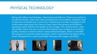 PHYSICALTECHNOLOGY
 Along with skills on technologies, I learnt physical skills too.These were mainly to
do with the studio. I had never used a professional camera before, therefore I had
no idea how to handle one. In one of our media lessons we had a workshop in the
studio where were given the chance to learn about the cameras and different
equipment which enhance the quality of your images.The camera which I used
was a Nikon D700, this was a camera which delivers your images at an amazing
quality, however to enhance them I used professional lights, where I controlled
the exposure to have the suited saturation, which I required for the theme of my
shoot. Alongside this I used a snoot light with gave the images a 3D effect.
 