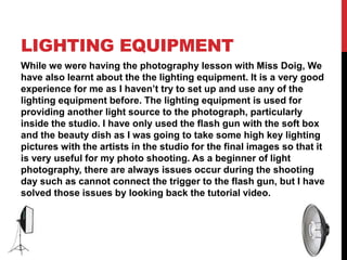 LIGHTING EQUIPMENT
While we were having the photography lesson with Miss Doig, We
have also learnt about the the lighting equipment. It is a very good
experience for me as I haven’t try to set up and use any of the
lighting equipment before. The lighting equipment is used for
providing another light source to the photograph, particularly
inside the studio. I have only used the flash gun with the soft box
and the beauty dish as I was going to take some high key lighting
pictures with the artists in the studio for the final images so that it
is very useful for my photo shooting. As a beginner of light
photography, there are always issues occur during the shooting
day such as cannot connect the trigger to the flash gun, but I have
solved those issues by looking back the tutorial video.
 