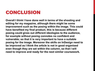 CONCLUSION
Overall I think I have done well in terms of the shooting and
editing for my magazine, although there might be some
improvement such as the posing within the image. This could
have benefited my final product, this is because different
posing could gives out different ideologies to the audience,
for example without posing connotes no confident and
vulnerable; so that it is very important to have a suitable
posing for the image. Moreover the skills on InDesign need to
be improved as I think the article is not in good organised
even though they are set within the column, so that I will
need to improve and ready for the next similar coursework.
 