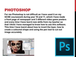 PHOTOSHOP
For me Photoshop is not difficult as I have used it on my
GCSE coursework during year 10 and 11, which I have made
a front page of newspaper and 3 different video game posters
and every time I have learnt new skills from my teacher so
that I think I have managed to know how to use this software.
This time I have learnt about how to invert the layer, how to
create a coloured shape and using the pen tool to cut out
image accurately
 