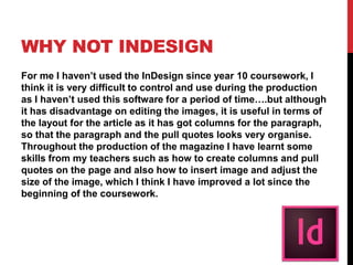 WHY NOT INDESIGN
For me I haven’t used the InDesign since year 10 coursework, I
think it is very difficult to control and use during the production
as I haven’t used this software for a period of time….but although
it has disadvantage on editing the images, it is useful in terms of
the layout for the article as it has got columns for the paragraph,
so that the paragraph and the pull quotes looks very organise.
Throughout the production of the magazine I have learnt some
skills from my teachers such as how to create columns and pull
quotes on the page and also how to insert image and adjust the
size of the image, which I think I have improved a lot since the
beginning of the coursework.
 