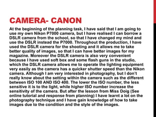 CAMERA- CANON
At the beginning of the planning task, I have said that I am going to
use my own Nikon P7000 camera, but I have realised I can borrow a
DSLR camera from the school, so that I have changed my mind and
use the DSLR instead the P7000. Throughout the production, I have
used the DSLR camera for the shooting and it allows me to take
better quality of images, so that I can have better images for my
magazine. Moreover the DSLR camera is also very convenient
because I have used soft box and some flash guns in the studio,
which the DSLR camera allows me to operate the lighting equipment
very easily as the camera has a quicker shutter speed than the Nikon
camera. Although I am very interested in photography, but I don’t
really know about the setting within the camera such as the different
between ISO 100 AND ISO 400. The lower the ISO number, the less
sensitive it is to the light, while higher ISO number increase the
sensitivity of the camera. But after the lesson from Miss Doig (See
online tutorial and response from planning) I have learnt a lot on the
photography technique and I have gain knowledge of how to take
images due to the condition and the style of the images.
 