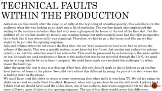 Added an eye line match after the close up of milly at the beginning of ‘shouting quietly’, this established to the
audience what she was looking at as there was a bit of confusion. The eye line match also emphasised the
setting to the audience as before they had only seen a glimpse of the house at the end of the first shot. For the
addition of the eye line match we tried to use existing footage but unfortunately none had the right perspective
(as to look like it was where milly was standing). Therefore, we had to go to the house and film an eye line
match to be put into the opening sequence.
Adjusted volume when the car enters the first shot, the car ‘revs’ sounded too loud so we had to reduce the
volume of the audio. This was a specific section, so we have dot key frame that section and reduce the volume
carefully so that the reduction wasn’t too noticeable. This could be prevented by us listening to the audio whilst
on set, although we used earphones to listen to the audio that was being recorded through the H4N, the wind
was too strong outside for us to hear it properly. We could have made sure to check the audio quality when
inside the buildings.
After she opens the text it cuts to a close up of her face, this edit doesn’t work as she is looking up at eye line
level instead of down at the phone. We could have edited this different by using the part of the shot where she
is looking down at the phone.
We could have used the slider to create a more interesting shot when milly is watching TV. We did try using the
slider on set and we really liked the effect. However, when editing we chose to use the still shots. Looking back,
I think that we should have used the slider shots, one of our audience interviews suggested that we should have
some different types of shots in the opening sequence. The use of the slider would create this difference.
 