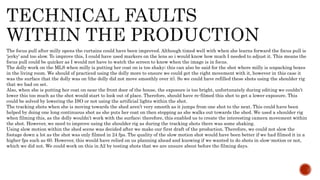 The focus pull after milly opens the curtains could have been improved. Although timed well with when she learns forward the focus pull is
‘jerky’ and too slow. To improve this, I could have used markers on the lens so i would know how much I needed to adjust it. This means the
focus pull could be quicker as I would not have to watch the screen to know when the image is in focus.
The dolly work on the MLS when milly is putting her coat on is too shaky; this can also be said for the shot where milly is unpacking boxes
in the living room. We should of practiced using the dolly more to ensure we could get the right movement with it, however in this case it
was the surface that the dolly was on (the dolly did not move smoothly over it). So we could have refilled these shots using the shoulder rig
that we had on set.
Also, when she is putting her coat on near the front door of the house, the exposure is too bright, unfortunately during editing we couldn’t
lower this too much as the shot would start to look out of place. Therefore, should have re-filmed this shot to get a lower exposure. This
could be solved by lowering the ISO or not using the artificial lights within the shot.
The tracking shots when she is moving towards the shed aren’t very smooth as it jumps from one shot to the next. This could have been
helped by doing one long continuous shot as she puts her coat on then stopping as she walks out towards the shed. We used a shoulder rig
when filming this, as the dolly wouldn’t work with the surface; therefore, this enabled us to create the interesting camera movement within
the shot. However, we need to improve using the shoulder rig as during the tracking shots there was some shaking.
Using slow motion within the shed scene was decided after we make our first draft of the production. Therefore, we could not slow the
footage down a lot as the shot was only filmed in 24 fps. The quality of the slow motion shot would have been better if we had filmed it in a
higher fps such as 60. However, this would have relied on us planning ahead and knowing if we wanted to do shots in slow-motion or not,
which we did not. We could work on this in A2 by testing shots that we are unsure about before the filming days.
 