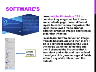 SOFTWARE'S
I used Adobe Photoshop CS5 to
construct my magazine front cover
and contents page. I used different
layers to construct my magazine. The
layer tool allowed me to arrange
different graphics images and texts in
order that I wanted.
I also learnt how to cut out an image
from its background and then move it
on to a different background. I used
the magic wand tool to do this and
then I changed the image so that it
was black and white and then refined
the edge which gave me a good finish
without any white bits around the
outside.
Layers
window
 
