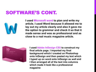 SOFTWARE’S CONT.
I used Microsoft word to plan and write my
article. I used Word because it allowed me to
lay out my article clearly and also it gave me
the option to grammar and check it so that it
made sense and was as professional and as
close to a real music magazine article.
I used Adobe InDesign CS5 to construct my
final article page. I imported my final
background which I created on Photoshop
onto InDesign and then pasted my text which
I typed up on word onto InDesign as well and
I then arranged all of the text into columns
which made it look like a professional
magazine
 