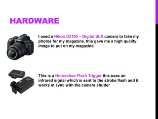 HARDWARE
I used a Nikon D3100 – Digital SLR camera to take my
photos for my magazine, this gave me a high quality
image to put on my magazine.
This is a Horseshoe Flash Trigger this uses an
infrared signal which is sent to the strobe flash and it
works in sync with the camera shutter
 