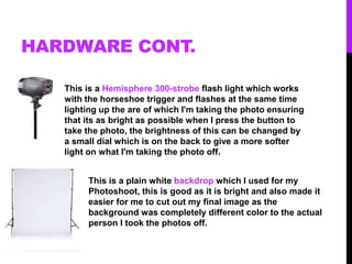 HARDWARE CONT.
This is a Hemisphere 300-strobe flash light which works
with the horseshoe trigger and flashes at the same time
lighting up the are of which I'm taking the photo ensuring
that its as bright as possible when I press the button to
take the photo, the brightness of this can be changed by
a small dial which is on the back to give a more softer
light on what I'm taking the photo off.
This is a plain white backdrop which I used for my
Photoshoot, this is good as it is bright and also made it
easier for me to cut out my final image as the
background was completely different color to the actual
person I took the photos off.
 