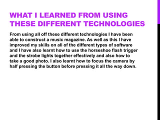 WHAT I LEARNED FROM USING
THESE DIFFERENT TECHNOLOGIES
From using all off these different technologies I have been
able to construct a music magazine. As well as this I have
improved my skills on all of the different types of software
and I have also learnt how to use the horseshoe flash trigger
and the strobe lights together effectively and also how to
take a good photo. I also learnt how to focus the camera by
half pressing the button before pressing it all the way down.
 