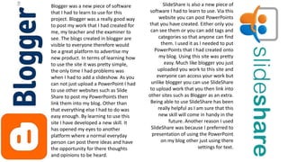 Blogger was a new piece of software
that I had to learn to use for this
project. Blogger was a really good way
to post my work that I had created for
me, my teacher and the examiner to
see. The blogs created in blogger are
visible to everyone therefore would
be a great platform to advertise my
new product. In terms of learning how
to use the site it was pretty simple,
the only time I had problems was
when I had to add a slideshow. As you
can not just upload a PowerPoint I had
to use other websites such as Slide
Share to post my PowerPoints then
link them into my blog. Other than
that everything else I had to do was
easy enough. By learning to use this
site I have developed a new skill. It
has opened my eyes to another
platform where a normal everyday
person can post there ideas and have
the opportunity for there thoughts
and opinions to be heard.
SlideShare is also a new piece of
software I had to learn to use. Via this
website you can post PowerPoints
that you have created. Either only you
can see them or you can add tags and
categories so that anyone can find
them. I used it as I needed to put
PowerPoints that I had created onto
my blog. Using this site was pretty
easy. Much like blogger you just
uploaded you work to this site and
everyone can access your work but
unlike blogger you can use SlideShare
to upload work that you then link into
other sites such as Blogger as an extra.
Being able to use SlideShare has been
really helpful as I am sure that this
new skill will come in handy in the
future. Another reason I used
SlideShare was because I preferred to
presentation of using the PowerPoint
on my blog other just using there
settings for text.
 