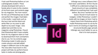 I had used Photoshop before as I am
a photography student. These
already developed skill came in
handy when it came to the creation
of my front cover and contents page
for my magazine. The main reason
for the use of Photoshop was to edit
and perfect the images I had taken
in the studio. I used tools such as
the burn tool and the black and
white filter on my cover to add
depth to my cover image. I also
added text and titles to my
magazine using Photoshop. I found
that Photoshop didn’t have suitable
fonts for my magazine style so I had
to download them from somewhere
else to use. For my contents page
Photoshop made it really easy to
create columns and add edited
images in different sizes to the page.
The new skills I have learnt in this
project will help me perform future
tasks in media and photography.
InDesign was a new software that I
had never used before. At first I found
it difficult to understand and get my
head around as it was completely
different to anything that I had used
before. But once I worked out the
basics I found it much easier to
navigate. Unlike Photoshop I couldn’t
really edit my images on here I had to
import them from Photoshop which
made Photoshop easier to use by far
but in terms of creating an organised,
structured double page spreads
InDesign was much better to use as
that is its main purpose.
 