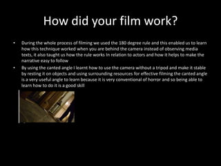 How did your film work?
• During the whole process of filming we used the 180 degree rule and this enabled us to learn
how this technique worked when you are behind the camera instead of observing media
texts, it also taught us how the rule works In relation to actors and how it helps to make the
narrative easy to follow
• By using the canted angle I learnt how to use the camera without a tripod and make it stable
by resting it on objects and using surrounding resources for effective filming the canted angle
is a very useful angle to learn because it is very conventional of horror and so being able to
learn how to do it is a good skill
 