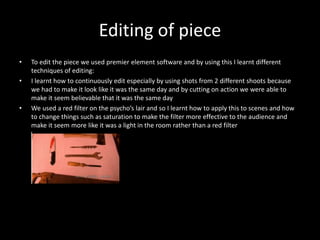 Editing of piece
• To edit the piece we used premier element software and by using this I learnt different
techniques of editing:
• I learnt how to continuously edit especially by using shots from 2 different shoots because
we had to make it look like it was the same day and by cutting on action we were able to
make it seem believable that it was the same day
• We used a red filter on the psycho’s lair and so I learnt how to apply this to scenes and how
to change things such as saturation to make the filter more effective to the audience and
make it seem more like it was a light in the room rather than a red filter
 