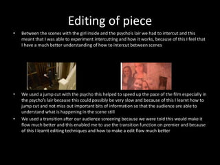 Editing of piece
• Between the scenes with the girl inside and the psycho’s lair we had to intercut and this
meant that I was able to experiment intercutting and how it works, because of this I feel that
I have a much better understanding of how to intercut between scenes
• We used a jump cut with the psycho this helped to speed up the pace of the film especially in
the psycho’s lair because this could possibly be very slow and because of this I learnt how to
jump cut and not miss out important bits of information so that the audience are able to
understand what is happening in the scene still
• We used a transition after our audience screening because we were told this would make it
flow much better and this enabled me to use the transition function on premier and because
of this I learnt editing techniques and how to make a edit flow much better
 