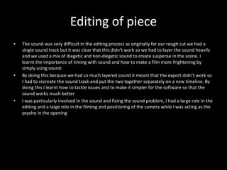 Editing of piece
• The sound was very difficult in the editing process as originally for our rough cut we had a
single sound track but it was clear that this didn’t work so we had to layer the sound heavily
and we used a mix of diegetic and non-diegetic sound to create suspense in the scene. I
learnt the importance of timing with sound and how to make a film more frightening by
simply using sound.
• By doing this because we had so much layered sound it meant that the export didn’t work so
I had to recreate the sound track and put the two together separately on a new timeline. By
doing this I learnt how to tackle issues and to make it simpler for the software so that the
sound works much better
• I was particularly involved In the sound and fixing the sound problem, I had a large role in the
editing and a large role in the filming and positioning of the camera while I was acting as the
psycho in the opening
 