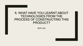 6. WHAT HAVE YOU LEARNT ABOUT
TECHNOLOGIES FROM THE
PROCESS OF CONSTRUCTING THIS
PRODUCT?
Beth hall
 