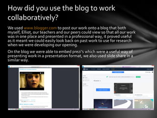 We used www.blogger.com to post our work onto a blog that both
myself, Elliot, our teachers and our peers could view so th...