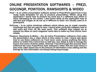 ONLINE PRESENTATION SOFTWARES – PREZI,
GOCONQR, POWTOON, RAWSHORTS & WIDEO
Prezi – Is an online presentation software similar to PowerPoint apart from it has
ready made templates for you to produce presentation. Whilst using this
application I learnt how to present my work but in a different way which is
more interesting for the viewer. I also learnt while on the application how to
add text and images as its set up is different to what I am usually used to in
powerpoint.
GoConqr – Is an online mindmap software which allows you to create complex
mindmaps but that are easy to view. I learnt when using this software how to
add extra text from off the main point. This software then helped me to
expand my ideas on each magazine name idea to make my final choice more
simple.
Powtoon, Rawshorts & Wideo – Are all online Presentation software's that make
the presentation into a video which is then easier to view. I learnt alot about
how to use these software's as I had never came across anything like them
before so within this I learnt how to add text, new slides & how to change the
layout and colour of these slides. However I found through this process that I
preferred the more PowerPoint style software's rather that the ones where it
was more video based due to the amount of information I was adding and the
timings for this information not always being long enough.
 