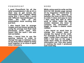 P O W E R P O I N T
I used PowerPoint for all the
other presentations I did as it’s a
clear way to get across the
information that I needed. While
using this I found that I could
add different layouts/designs to
make the look of the
presentation more exciting that
just text.
I also learnt how to arrange
images and text boxes quickly by
using the arrange tool that I had
previously never used. This
meant that the work I did was
laid out better.
Also, I learnt how to use the
spacing options in order to
change the gap in between lines
of my work which helped to keep
work together or to move it apart
when nessasery.
W O R D
While using word to write out the
Q+A for the double page spread
of my magazine I learnt how to
change the line spacing in
between the lines of text in order
to make it clear and easy to read
I then used this skill in other
work to either make the gap
smaller between the lines to
compact the information or
bigger to make it clearer when
needed.
I also learnt on word how to
change the margin sizes to
change the layout of the work.
For example to fit more on the
page I made them narrower and
when I had less on the page I
made them wider to spread the
information out. This was useful
in making the work I produced
look more tidy.
 