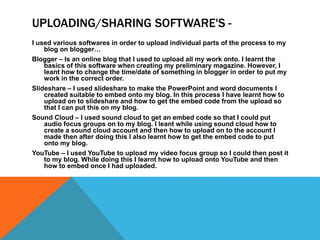 UPLOADING/SHARING SOFTWARE'S -
I used various softwares in order to upload individual parts of the process to my
blog on blogger…
Blogger – Is an online blog that I used to upload all my work onto. I learnt the
basics of this software when creating my preliminary magazine. However, I
leant how to change the time/date of something in blogger in order to put my
work in the correct order.
Slideshare – I used slideshare to make the PowerPoint and word documents I
created suitable to embed onto my blog. In this process I have learnt how to
upload on to slideshare and how to get the embed code from the upload so
that I can put this on my blog.
Sound Cloud – I used sound cloud to get an embed code so that I could put
audio focus groups on to my blog. I leant while using sound cloud how to
create a sound cloud account and then how to upload on to the account I
made then after doing this I also learnt how to get the embed code to put
onto my blog.
YouTube – I used YouTube to upload my video focus group so I could then post it
to my blog. While doing this I learnt how to upload onto YouTube and then
how to embed once I had uploaded.
 
