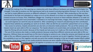 Through the making of our film opening our relationship with these different hardware and software technologies has
changed. To be able to produce our film opening we had to do research and planning before filming it. For us to do that
we had to create different accounts on different software's. For example, ‘YouTube’. After producing our film we then
contributed to YouTube and uploaded our videos on to it so this allowed us to share our sequence onto Blogger. We also
created accounts on Emaze, Prezi, SlideShare, Blogger etc. Creating an account on these websites allowed us to make our
research and planning look more presentable. It allowed us to rearrange text boxes, images, titles and more which meant
we could organise our work the way we wanted to. After completing our research and planning we then contributed
towards these websites by uploading our work on to them. After we did this we could then upload them on to our blog.
Our access to cameras, tripods and premier pro also led us to become media producers. The use of the cameras and
tripods meant we were able to film our sequence. The tripods allowed us to avoid shaky and unsteady shots as it helped
keep the filming still and smooth. Because of the tripods we had access to it made our film look like other horror films.
The use of the cameras also made us media producers because using these different cameras we were able to film our
sequence. Without these we would have no film due to having no camera to use. Using the cameras and tripods we were
able to film our different sequences which meant we could then use premier pro to put it together. Premier pro gave us
the availability to put our film together and edit any parts that needed changing or that we thought needed effects added
onto them. Using these made us into media producers because we were capable of filming our sequences, editing them
and then putting it all together to produce our own opening to a film.
 