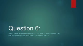 Question 6:
WHAT HAVE YOU LEARNT ABOUT TECHNOLOGIES FROM THE
PROCESS OF CONSTRUCTING THIS PRODUCT?
 