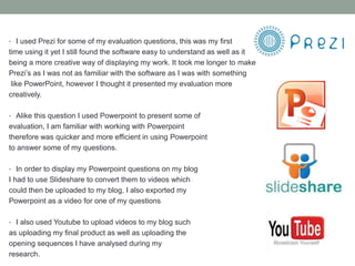 • I used Prezi for some of my evaluation questions, this was my first
time using it yet I still found the software easy to understand as well as it
being a more creative way of displaying my work. It took me longer to make
Prezi’s as I was not as familiar with the software as I was with something
like PowerPoint, however I thought it presented my evaluation more
creatively.
• Alike this question I used Powerpoint to present some of
evaluation, I am familiar with working with Powerpoint
therefore was quicker and more efficient in using Powerpoint
to answer some of my questions.
• In order to display my Powerpoint questions on my blog
I had to use Slideshare to convert them to videos which
could then be uploaded to my blog, I also exported my
Powerpoint as a video for one of my questions
• I also used Youtube to upload videos to my blog such
as uploading my final product as well as uploading the
opening sequences I have analysed during my
research.
 