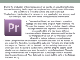 During the production of the media product we learnt a lot about the technology
involved in creating the footage for example we learnt how to use a HD camera
and learnt how to focus the camera and zoom in and out.
We also learnt how to attach the cameras on to a tripod safely and securely, and
how the tripod need to be level before filming to create an even shot.
• Once we had filmed, we learnt how to upload the
footage onto the editing program Adobe Premiere Pro.
We used this program for the preliminary task to edit our
footage therefore this helped us to understand the
process of editing and how to use different
transitions/effects. However, when we used Premiere for
our final product we built on our knowledge which
allowed the footage to look more professional.
• When using Premiere we also learnt how to edit the audio that we wanted to
use in our film. To do this, you import the audio into Premiere, and drag it onto
the sequence. You then click on the audio section and drag the markers to
where you want the audio to start and end, and then drag the second set of
circular markers to where you want the audio to begin fading in/out. Through
using Premiere I was able to import and edit our footage so that it appeared
seamless and look good. Also, it allowed me to edit out the parts of the footage
that went wrong.
 