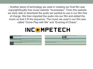• Another piece of technology we used in creating our final film was
copyright/loyalty free music website “Incompetec”. From this website
we were able to download the audio we wanted to use in our film free
of charge. We then imported the audio into our film and edited the
music so that it fit the sequence. The music we used in our film was
called “Come Play with Me” and “Evening of Chaos”.
 