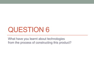 QUESTION 6
What have you learnt about technologies
from the process of constructing this product?
 