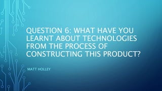 QUESTION 6: WHAT HAVE YOU
LEARNT ABOUT TECHNOLOGIES
FROM THE PROCESS OF
CONSTRUCTING THIS PRODUCT?
MATT HOLLEY
 