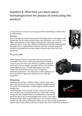 Question 6: What have you learnt about
technologies from the process of constructing this
product?
In the production of my filmI used a range of different technologies to help create
my final outcome.
Camera
When films had just started being produced technology wasn’t as developed as the
present day. The first motion picture camera was invented by Louis Le Prince in the
1880s, while working in Leeds, England. Although the camera was capable of
'capturing' motion, it was not a complete success because each lens photographed
the subject from a slightly different viewpoint, with the result that foreground
elements in the projected scene wove about relative to each other and to the
background.
The canon 700d
When filming my filmthe camera that I had access to was the
canon 700D. This camera is brilliant for beginning film making, it
is easy to use so first time users will have no problem finding out
how to use it. You can capture every detail with an 18-megapixel
Hybrid CMOS AF sensor. The EOS 700D produces low-noise
images that can be printed at large sizes or cropped for
alternative compositions. This means that as well as being easy to
use it also shoots in high quality making it easy to make high
quality films.
Photoshop
Photoshop was founded in 1988 by Thomas and John Knoll. Since
then, it has become the go to industry standard in graphics editing.
For my filmI used Photoshop to create a logo for my film company
Goodall films.
Using Photoshop is easy once the user gets used to how the tools
work and where you can locate the tools you need to edit. Creating
my logo was very straight forward I used Photoshop to position the
text of my logo on top of a black background to create a very simple
but effective logo. When using Photoshop you can use layers and you
can edit one layer without effecting the others, you can work on layers separately or
together which makes editing a lot easier as well as the access to tools that allow you to
 