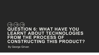 QUESTION 6: WHAT HAVE YOU
LEARNT ABOUT TECHNOLOGIES
FROM THE PROCESS OF
CONSTRUCTING THIS PRODUCT?
By George Girvan
 
