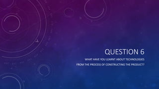 QUESTION 6
WHAT HAVE YOU LEARNT ABOUT TECHNOLOGIES
FROM THE PROCESS OF CONSTRUCTING THE PRODUCT?
 