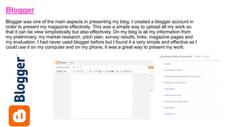 Blogger
Blogger was one of the main aspects in presenting my blog. I created a blogger account in
order to present my magazine effectively. This was a simple way to upload all my work so
that it can be view simplistically but also effectively. On my blog is all my information from
my preliminary, my market research, pitch plan, survey results, links, magazine pages and
my evaluation. I had never used blogger before but I found it a very simple and effective as I
could use it on my computer and on my phone, it was a great way to present my work.
 
