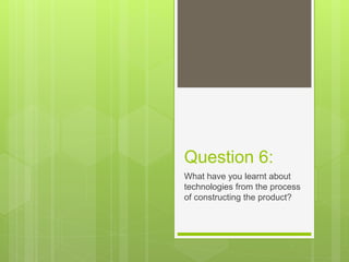 Question 6:
What have you learnt about
technologies from the process
of constructing the product?
 