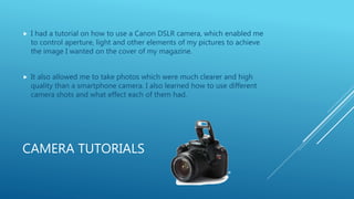 CAMERA TUTORIALS
 I had a tutorial on how to use a Canon DSLR camera, which enabled me
to control aperture, light and other elements of my pictures to achieve
the image I wanted on the cover of my magazine.
 It also allowed me to take photos which were much clearer and high
quality than a smartphone camera. I also learned how to use different
camera shots and what effect each of them had.
 