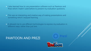 PAWTOON AND PREZI
 I also learned how to use presentation software such as Pawtoon and
Prezi which I hadn’t used before to present my evaluation questions.
 This was an interesting and creative way of making presentations and
something which I enjoyed learning.
 It allowed me to use different technologies to express my evaluation in
different ways, rather than just text.
 