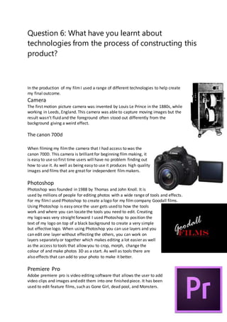 Question 6: What have you learnt about
technologies from the process of constructing this
product?
In the production of my filmI used a range of different technologies to help create
my final outcome.
Camera
The first motion picture camera was invented by Louis Le Prince in the 1880s, while
working in Leeds, England. This camera was able to capture moving images but the
result wasn’t fluid and the foreground often stood out differently from the
background giving a weird effect.
The canon 700d
When filming my filmthe camera that I had access to was the
canon 700D. This camera is brilliant for beginning film making, it
is easy to use so first time users will have no problem finding out
how to use it. As well as being easy to use it produces high quality
images and films that are great for independent film makers.
Photoshop
Photoshop was founded in 1988 by Thomas and John Knoll. It is
used by millions of people for editing photos with a wide range of tools and effects.
For my filmI used Photoshop to create a logo for my film company Goodall films.
Using Photoshop is easy once the user gets used to how the tools
work and where you can locate the tools you need to edit. Creating
my logo was very straight forward I used Photoshop to position the
text of my logo on top of a black background to create a very simple
but effective logo. When using Photoshop you can use layers and you
can edit one layer without effecting the others, you can work on
layers separately or together which makes editing a lot easier as well
as the access to tools that allow you to crop, morph, change the
colour of and make photos 3D as a start. As well as tools there are
also effects that can add to your photo to make it better.
Premiere Pro
Adobe premiere pro is video editing software that allows the user to add
video clips and images and edit them into one finished piece. It has been
used to edit feature films, such as Gone Girl, dead pool, and Monsters.
 
