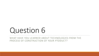Question 6
WHAT HAVE YOU LEARNED ABOUT TECHNOLOGIES FROM THE
PROCESS OF CONSTRUCTION OF YOUR PTODUCT?
 
