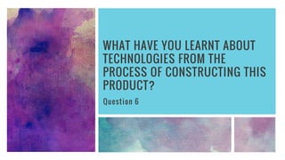 WHAT HAVE YOU LEARNT ABOUT
TECHNOLOGIES FROM THE
PROCESS OF CONSTRUCTING THIS
PRODUCT?
Question 6
 